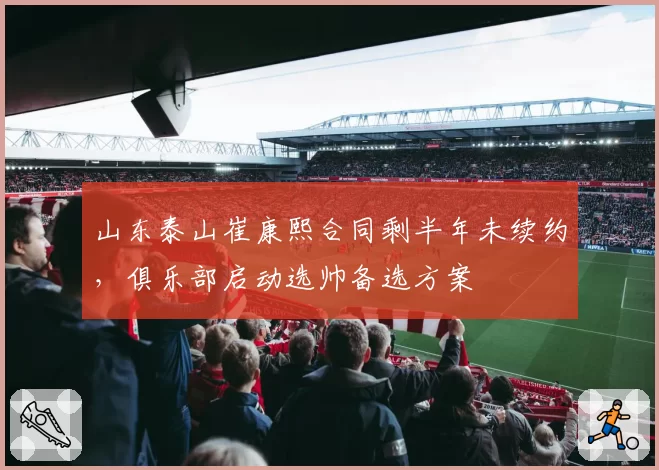 山东泰山崔康熙合同剩半年未续约,俱乐部启动选帅备选方案