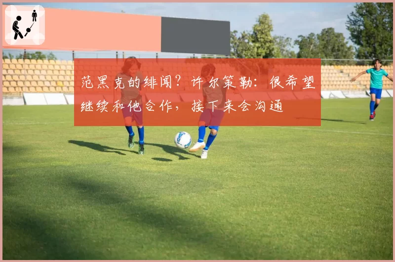 范黑克的绯闻？许尔策勒：很希望继续和他合作，接下来会沟通