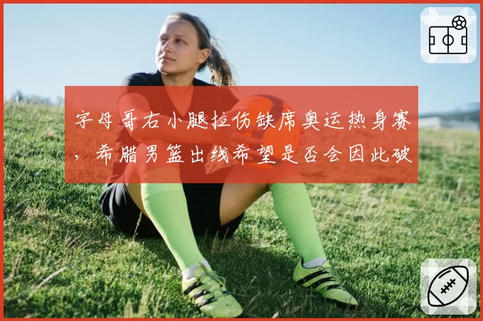 字母哥右小腿拉伤缺席奥运热身赛，希腊男篮出线希望是否会因此破灭？