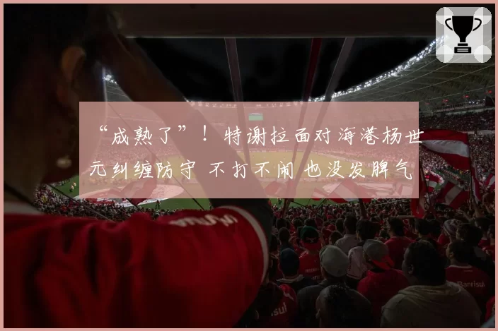 “成熟了”！特谢拉面对海港杨世元纠缠防守 不打不闹 也没发脾气