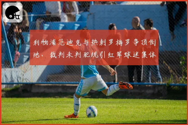 利物浦范迪克与热刺罗梅罗争顶倒地,裁判未判犯规引红军球迷集体声讨