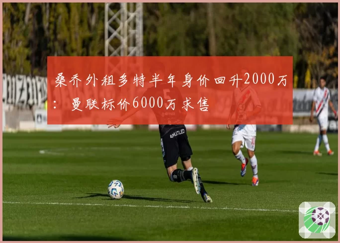 桑乔外租多特半年身价回升2000万:曼联标价6000万求售
