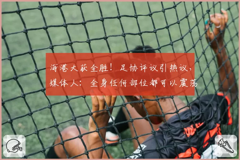 海港大获全胜!足协评议引热议,媒体人:全身任何部位都可以震荡