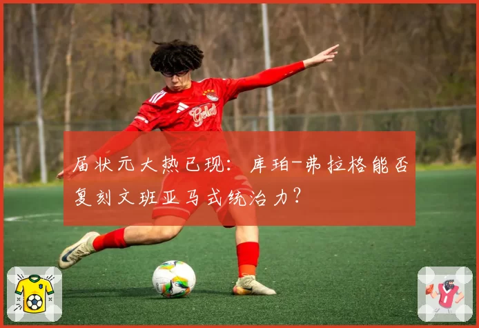 届状元大热已现:库珀-弗拉格能否复刻文班亚马式统治力?