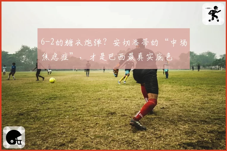 6-2的糖衣炮弹？安切洛蒂的“中场焦虑症”，才是巴西最真实底色
