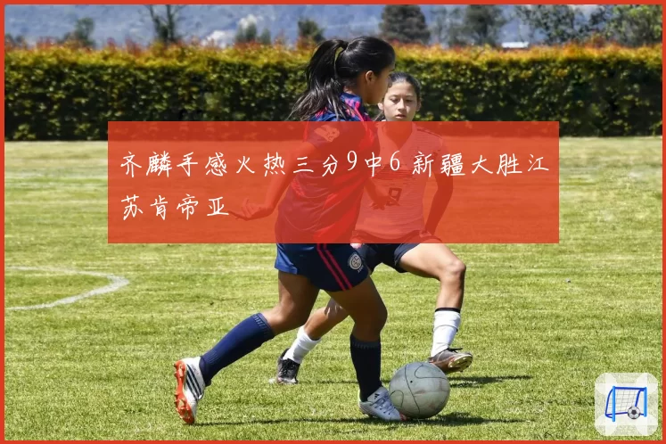 齐麟手感火热三分9中6 新疆大胜江苏肯帝亚