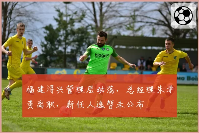 福建浔兴管理层动荡,总经理朱学贵离职,新任人选暂未公布