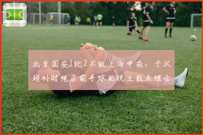 北京国安1比2不敌上海申花,于汉超补时绝杀前手球犯规主裁未理会,京沪德比再爆争议