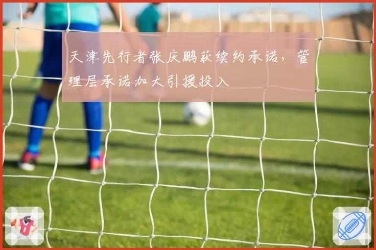 天津先行者张庆鹏获续约承诺,管理层承诺加大引援投入