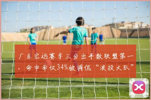 广东宏远赛季三分出手数联盟第一,命中率仅34%被调侃“浪投大队”