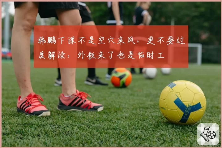 韩鹏下课不是空穴来风,更不要过度解读,外教来了也是临时工
