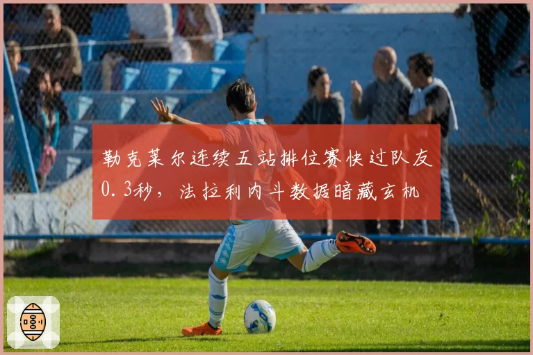 勒克莱尔连续五站排位赛快过队友0.3秒，法拉利内斗数据暗藏玄机