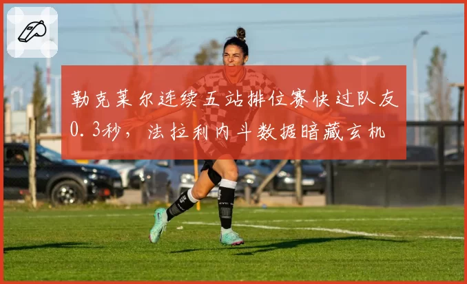 勒克莱尔连续五站排位赛快过队友0.3秒，法拉利内斗数据暗藏玄机