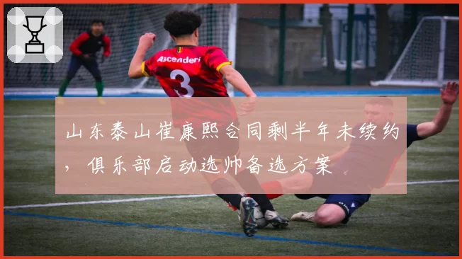 山东泰山崔康熙合同剩半年未续约,俱乐部启动选帅备选方案
