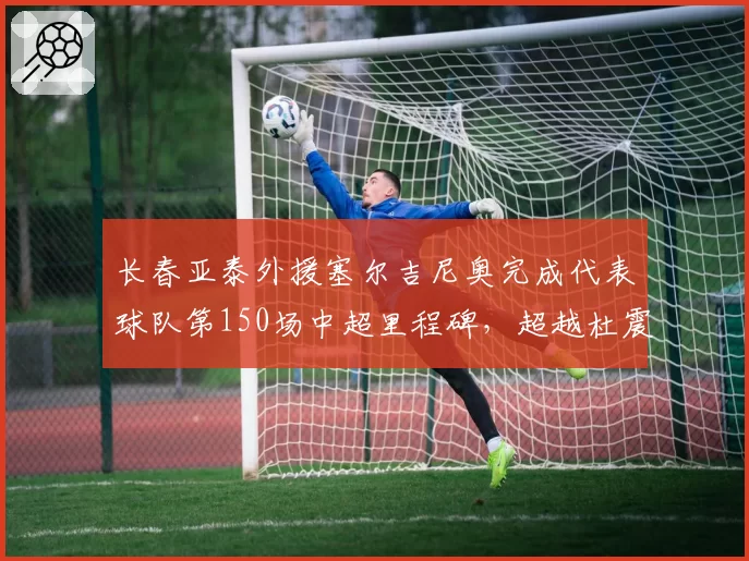 长春亚泰外援塞尔吉尼奥完成代表球队第150场中超里程碑,超越杜震宇成队史中超外援出场王
