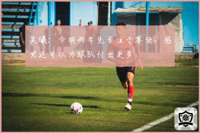 吴曦：今明两年先专注于赛场，感觉还可以为球队付出更多