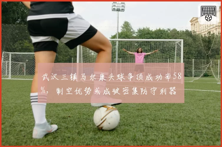 武汉三镇马尔康头球争顶成功率58%,制空优势或成破密集防守利器