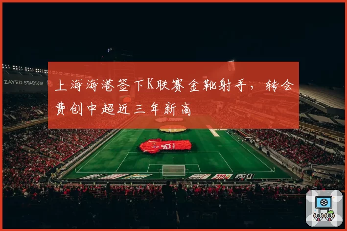 上海海港签下K联赛金靴射手，转会费创中超近三年新高