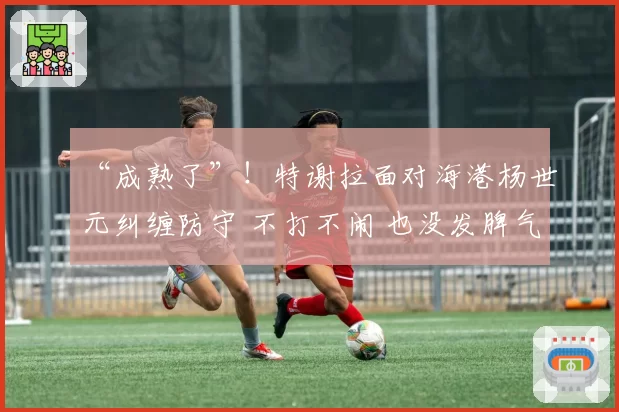 “成熟了”!特谢拉面对海港杨世元纠缠防守 不打不闹 也没发脾气