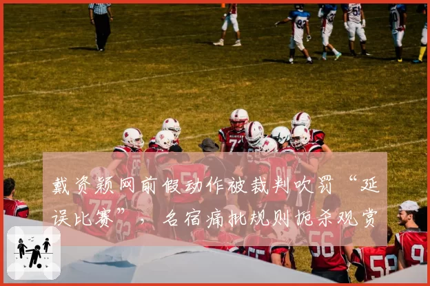 戴资颖网前假动作被裁判吹罚“延误比赛”，名宿痛批规则扼杀观赏性