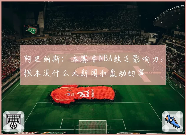 阿里纳斯:本赛季NBA缺乏影响力,根本没什么大新闻和轰动的事