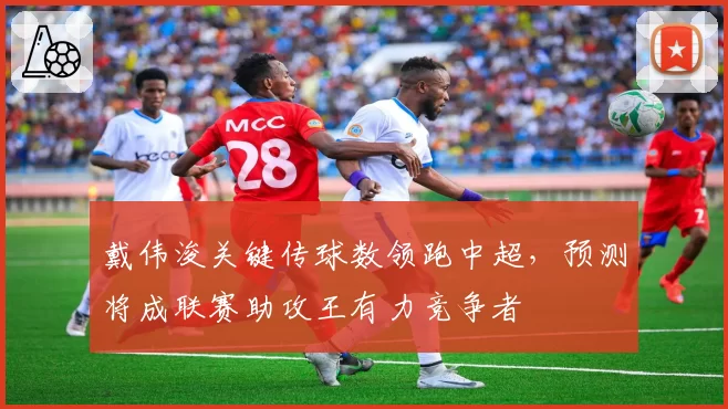 戴伟浚关键传球数领跑中超，预测将成联赛助攻王有力竞争者