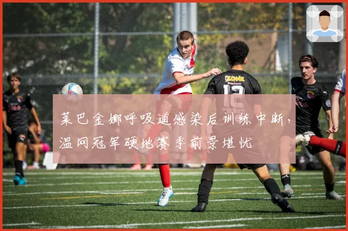 莱巴金娜呼吸道感染后训练中断，温网冠军硬地赛季前景堪忧