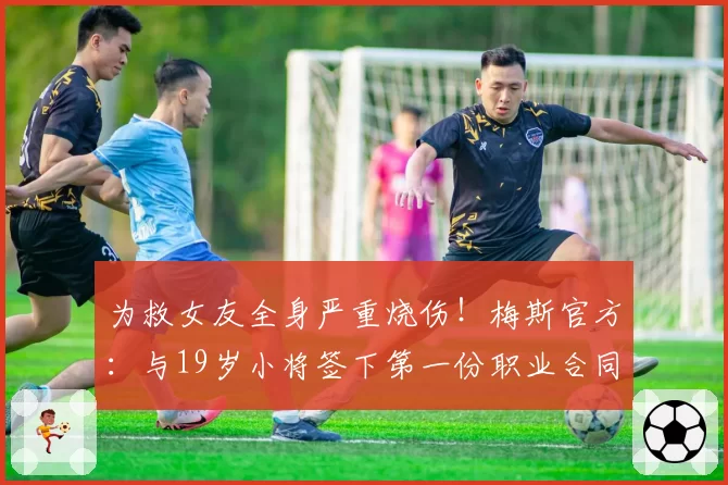 为救女友全身严重烧伤!梅斯官方:与19岁小将签下第一份职业合同