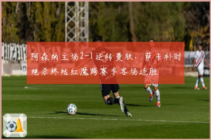 阿森纳主场2-1逆转曼联,萨卡补时绝杀终结红魔跨赛季客场连胜
