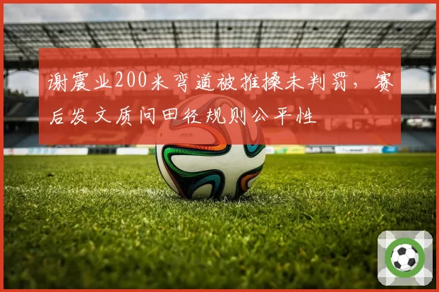 谢震业200米弯道被推搡未判罚,赛后发文质问田径规则公平性