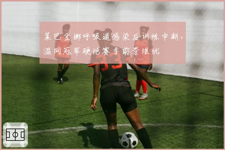 莱巴金娜呼吸道感染后训练中断，温网冠军硬地赛季前景堪忧