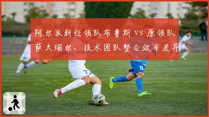 阿尔派新任领队布鲁斯 vs 原领队萨夫瑙尔，技术团队整合效率差异