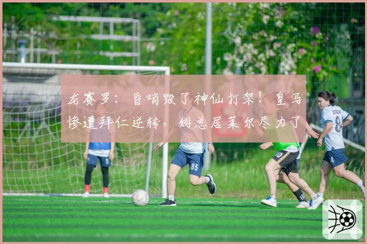 龙赛罗:昏哨毁了神仙打架!皇马惨遭拜仁逆转,姆总居莱尔尽力了