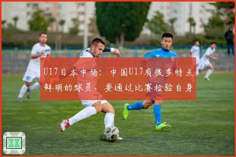 U17日本中场:中国U17有很多特点鲜明的球员,要通过比赛检验自身