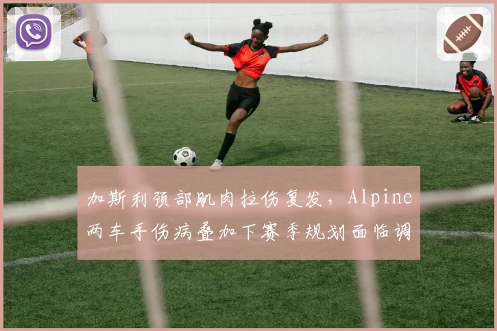 加斯利颈部肌肉拉伤复发,Alpine两车手伤病叠加下赛季规划面临调整?