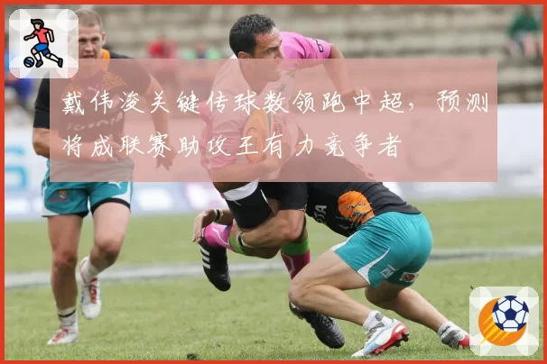 戴伟浚关键传球数领跑中超，预测将成联赛助攻王有力竞争者