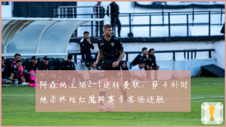 阿森纳主场2-1逆转曼联,萨卡补时绝杀终结红魔跨赛季客场连胜