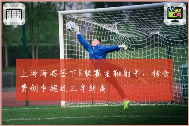 上海海港签下K联赛金靴射手，转会费创中超近三年新高