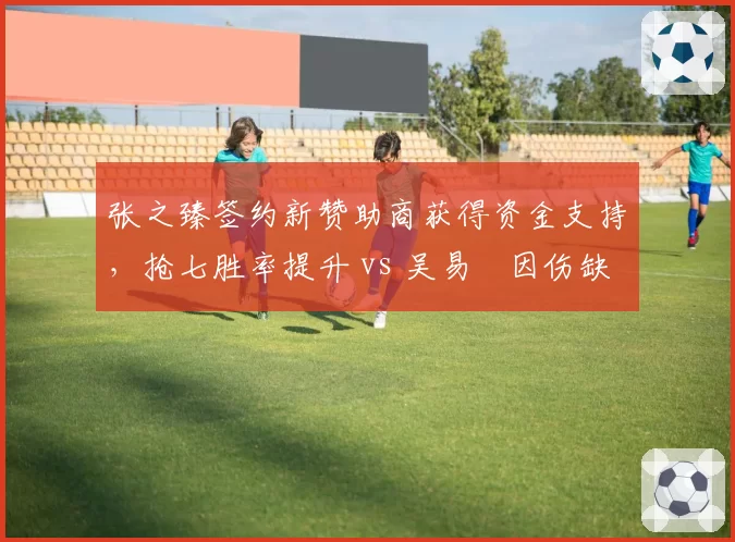 张之臻签约新赞助商获得资金支持,抢七胜率提升 vs 吴易昺因伤缺阵训练不系统