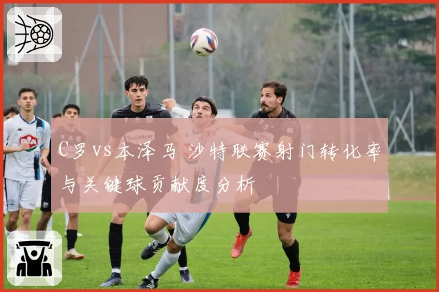 C罗vs本泽马 沙特联赛射门转化率与关键球贡献度分析