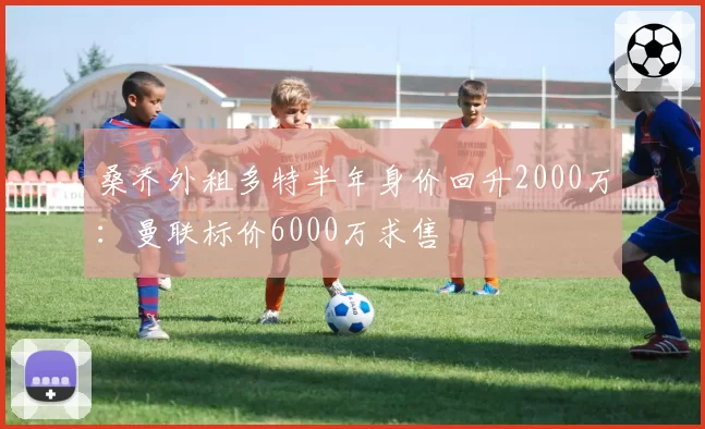 桑乔外租多特半年身价回升2000万:曼联标价6000万求售