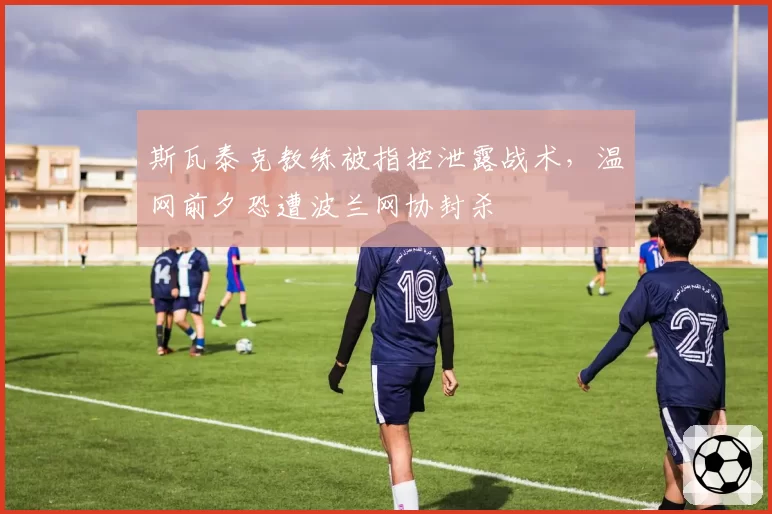 斯瓦泰克教练被指控泄露战术,温网前夕恐遭波兰网协封杀