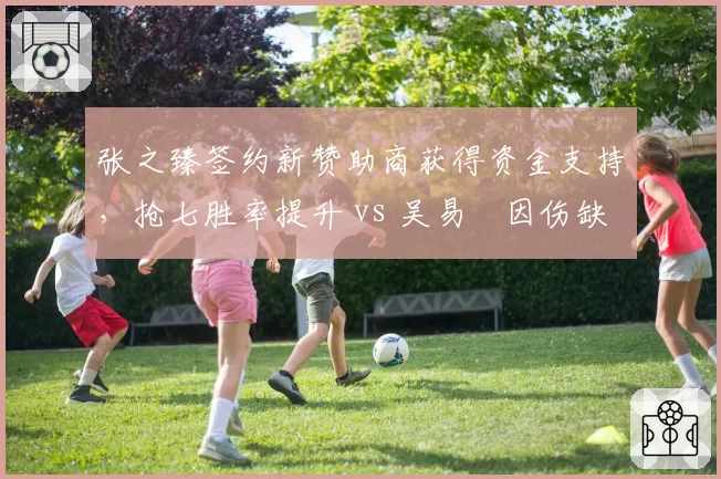 张之臻签约新赞助商获得资金支持,抢七胜率提升 vs 吴易昺因伤缺阵训练不系统