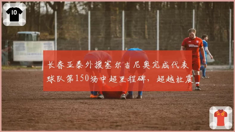 长春亚泰外援塞尔吉尼奥完成代表球队第150场中超里程碑,超越杜震宇成队史中超外援出场王