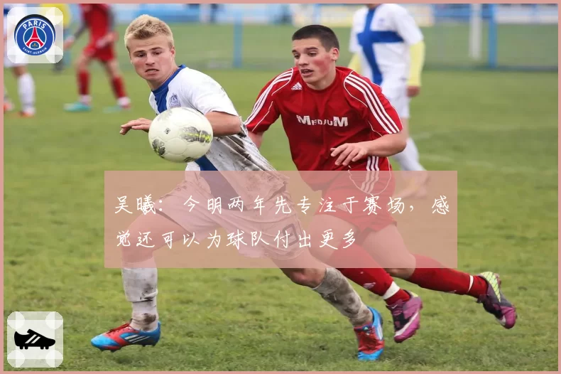 吴曦：今明两年先专注于赛场，感觉还可以为球队付出更多