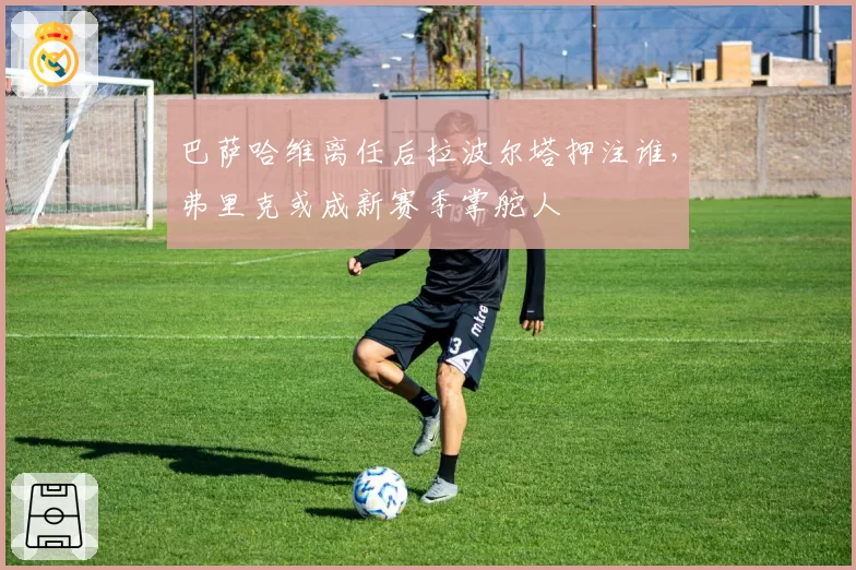巴萨哈维离任后拉波尔塔押注谁，弗里克或成新赛季掌舵人