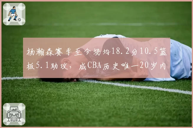杨瀚森赛季至今场均18.2分10.5篮板5.1助攻，成CBA历史唯一20岁内线三双常客